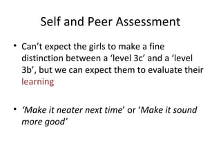 Self and Peer Assessment Can’t expect the girls to make a fine distinction between a ‘level 3c’ and a ‘level 3b’, but we can expect them to evaluate their  learning ‘ Make it neater next time ’ or ‘ Make it sound more good’ 