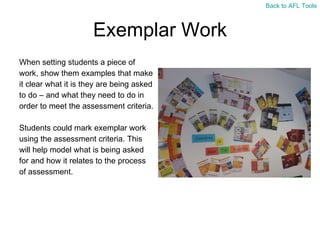 Exemplar Work When setting students a piece of  work, show them examples that make  it clear what it is they are being asked  to do – and what they need to do in  order to meet the assessment criteria. Students could mark exemplar work  using the assessment criteria. This  will help model what is being asked  for and how it relates to the process  of assessment. Back to AFL Tools 
