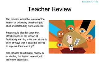 Teacher Review The teacher leads the review of the  lesson or unit using questioning to  elicit understanding from students.  Focus could also fall upon the  effectiveness of the lesson at  facilitating learning – i.e. can students  think of ways that it could be altered  to improve their learning? The teacher could model review by  evaluating the lesson in relation to  their own objectives. Back to AFL Tools 
