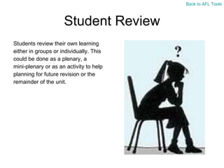 Student Review Students review their own learning  either in groups or individually. This  could be done as a plenary, a  mini-plenary or as an activity to help  planning for future revision or the  remainder of the unit. Back to AFL Tools 