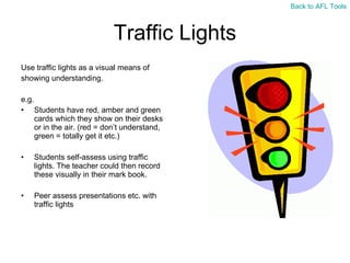 Traffic Lights Use traffic lights as a visual means of  showing understanding. e.g.  Students have red, amber and green cards which they show on their desks or in the air. (red = don ’t understand, green = totally get it etc.) Students self-assess using traffic lights. The teacher could then record these visually in their mark book. Peer assess presentations etc. with traffic lights  Back to AFL Tools 