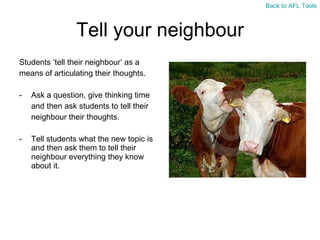 Tell your neighbour Students  ‘tell their neighbour’ as a  means of articulating their thoughts. Ask a question, give thinking time  and then ask students to tell their  neighbour their thoughts. Tell students what the new topic is and then ask them to tell their neighbour everything they know about it. Back to AFL Tools 