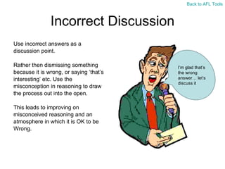 Incorrect Discussion Use incorrect answers as a  discussion point.  Rather then dismissing something  because it is wrong, or saying  ‘that’s  interesting ’ etc. Use the  misconception in reasoning to draw  the process out into the open. This leads to improving on  misconceived reasoning and an  atmosphere in which it is OK to be  Wrong. I ’m glad that’s the wrong answer… let’s discuss it Back to AFL Tools 