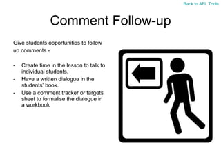Comment Follow-up Give students opportunities to follow  up comments -  Create time in the lesson to talk to individual students. Have a written dialogue in the students ’ book. Use a comment tracker or targets sheet to formalise the dialogue in a workbook Back to AFL Tools 