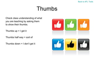 Thumbs Check class understanding of what  you are teaching by asking them  to show their thumbs. Thumbs up = I get it Thumbs half way = sort of Thumbs down = I don ’t get it Back to AFL Tools 