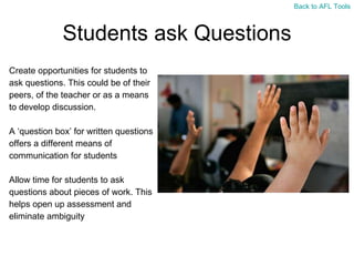 Students ask Questions Create opportunities for students to  ask questions. This could be of their  peers, of the teacher or as a means  to develop discussion. A  ‘question box’ for written questions  offers a different means of  communication for students Allow time for students to ask  questions about pieces of work. This  helps open up assessment and  eliminate ambiguity Back to AFL Tools 