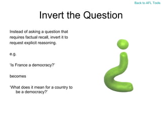 Invert the Question Instead of asking a question that  requires factual recall, invert it to  request explicit reasoning. e.g. ‘ Is France a democracy?’ becomes ‘ What does it mean for a country to be a democracy?’ Back to AFL Tools 