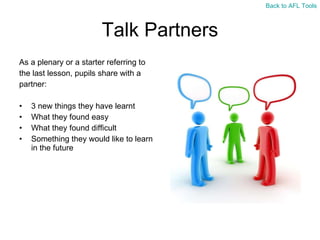 Talk Partners As a plenary or a starter referring to  the last lesson, pupils share with a  partner: 3 new things they have learnt What they found easy What they found difficult Something they would like to learn in the future Back to AFL Tools 