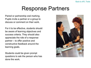 Response Partners Paired or partnership oral marking.  Pupils invite a partner or a group to  discuss or comment on their work.  For it to be effective, students should  be aware of learning objectives and  success criteria. They should also  appreciate the role of a response  partner – to offer positive and  constructive feedback around the  learning goals. Students could be given prompt  questions to ask the person who has  done the work. Back to AFL Tools 
