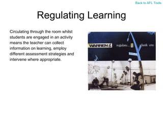 Regulating Learning Circulating through the room whilst  students are engaged in an activity  means the teacher can collect  information on learning, employ  different assessment strategies and  intervene where appropriate. Back to AFL Tools 