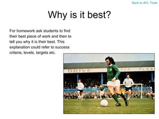 Why is it best? For homework ask students to find  their best piece of work and then to  tell you why it is their best. This  explanation could refer to success  criteria, levels, targets etc. Back to AFL Tools 