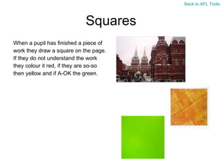 Squares When a pupil has finished a piece of  work they draw a square on the page.  If they do not understand the work  they colour it red, if they are so-so  then yellow and if A-OK the green. Back to AFL Tools 