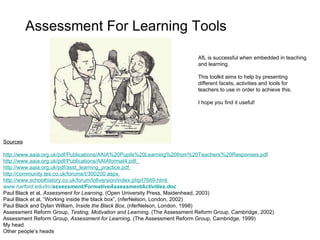 Assessment For Learning Tools Sources http://www.aaia.org.uk/pdf/Publications/AAIA%20Pupils%20Learning%20from%20Teachers'%20Responses.pdf http://www.aaia.org.uk/pdf/Publications/AAIAformat4.pdf   http://www.aaia.org.uk/pdf/asst_learning_practice.pdf   http://community.tes.co.uk/forums/t/300200.aspx   http://www.schoolhistory.co.uk/forum/lofiversion/index.php/t7669.html   www.harford.edu/irc/ assessment / FormativeAssessmentActivities .doc   Paul Black et al,  Assessment for Learning,  (Open University Press, Maidenhead, 2003) Paul Black et al,  “Working inside the black box”, (nferNelson, London, 2002) Paul Black and Dylan William,  Inside the Black Box,  (nferNelson, London, 1998)  Assessment Reform Group,  Testing, Motivation and Learning,  (The Assessment Reform Group, Cambridge, 2002)  Assessment Reform Group,  Assessment for Learning,  (The Assessment Reform Group, Cambridge, 1999) My head Other people ’s heads AfL is successful when embedded in teaching and learning.  This toolkit aims to help by presenting different facets, activities and tools for teachers to use in order to achieve this. I hope you find it useful! 