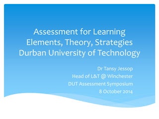 Assessment for Learning 
Elements, Theory, Strategies 
Durban University of Technology 
Dr Tansy Jessop 
Head of L&T @ Winchester 
DUT Assessment Symposium 
8 October 2014 
 