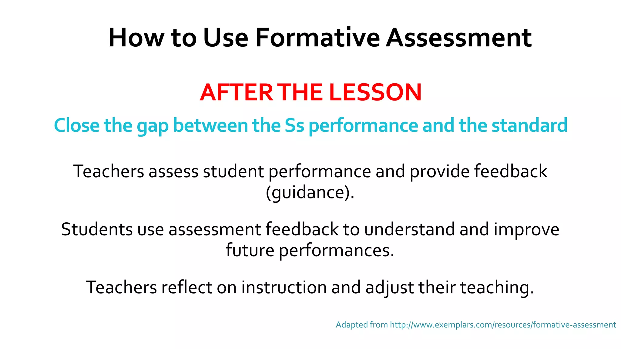 AFTERTHE LESSON
Close the gap between theSs performance and the standard
Adapted from http://www.exemplars.com/resources/formative-assessment
How to Use Formative Assessment
Teachers assess student performance and provide feedback
(guidance).
Students use assessment feedback to understand and improve
future performances.
Teachers reflect on instruction and adjust their teaching.
 