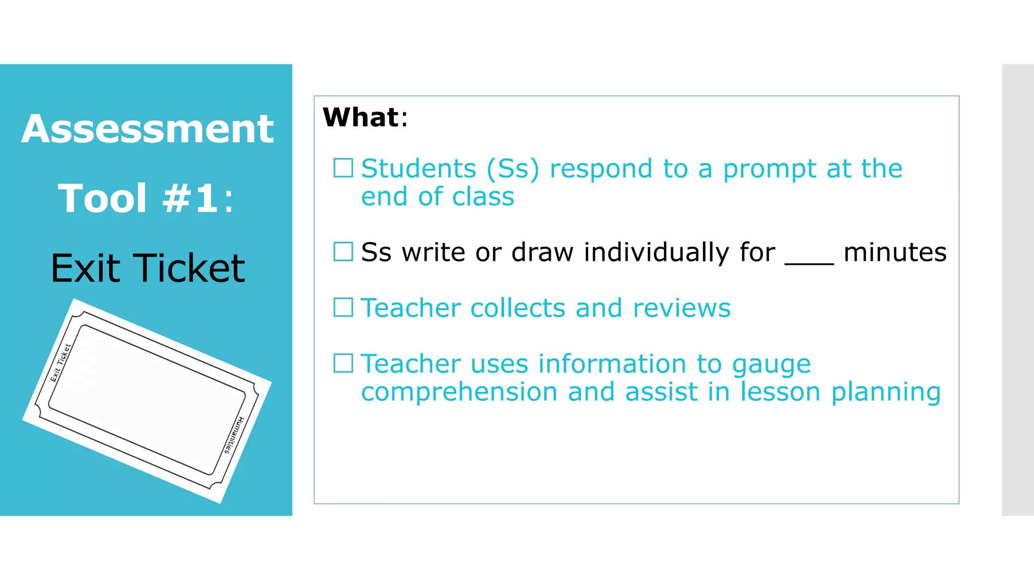Assessment
Tool #1:
Exit Ticket
What:
Students (Ss) respond to a prompt at the
end of class
Ss write or draw individually for ___ minutes
Teacher collects and reviews
Teacher uses information to gauge
comprehension and assist in lesson planning
 