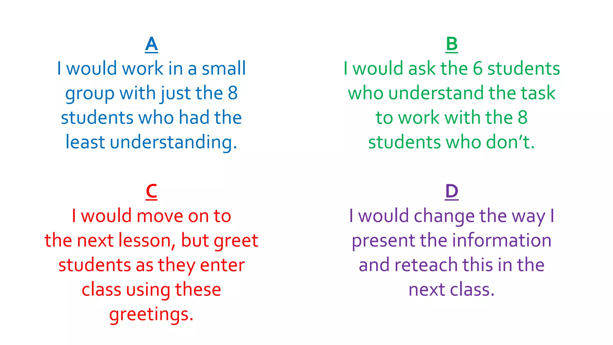 A
I would work in a small
group with just the 8
students who had the
least understanding.
C
I would move on to
the next lesson, but greet
students as they enter
class using these
greetings.
B
I would ask the 6 students
who understand the task
to work with the 8
students who don’t.
D
I would change the way I
present the information
and reteach this in the
next class.
 