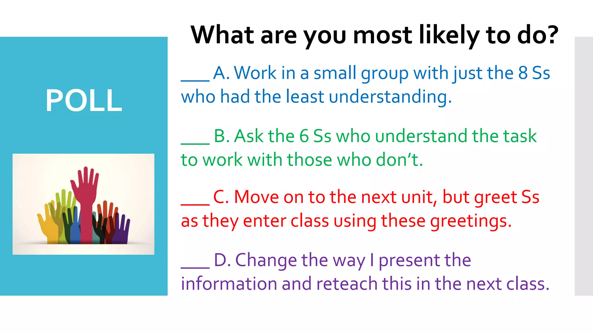 ___ A.Work in a small group with just the 8 Ss
who had the least understanding.
___ B. Ask the 6 Ss who understand the task
to work with those who don’t.
___ C. Move on to the next unit, but greet Ss
as they enter class using these greetings.
___ D. Change the way I present the
information and reteach this in the next class.
What are you most likely to do?
POLL
 