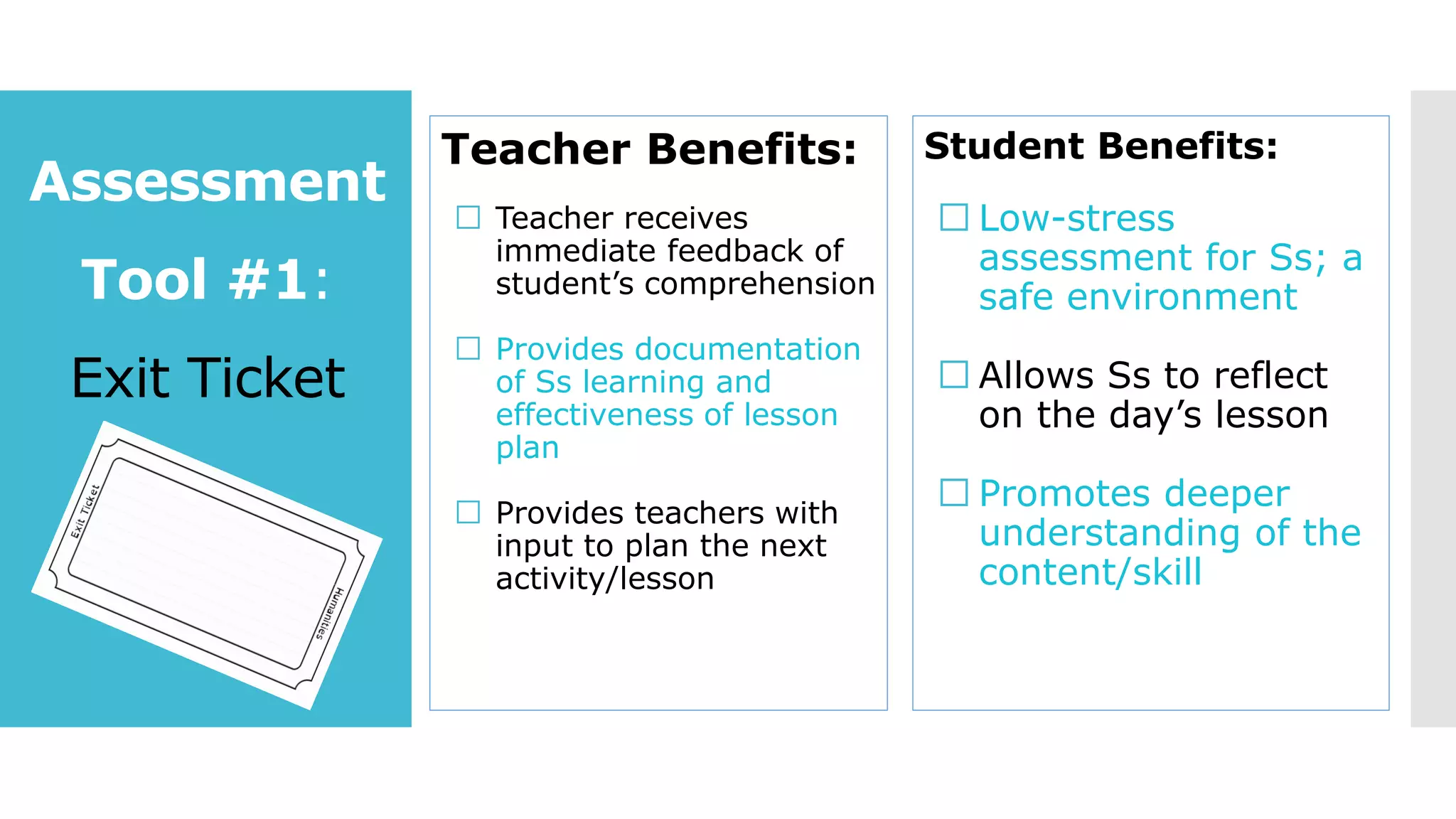 Assessment
Tool #1:
Exit Ticket
Teacher Benefits:
Teacher receives
immediate feedback of
student’s comprehension
Provides documentation
of Ss learning and
effectiveness of lesson
plan
Provides teachers with
input to plan the next
activity/lesson
Student Benefits:
Low-stress
assessment for Ss; a
safe environment
Allows Ss to reflect
on the day’s lesson
Promotes deeper
understanding of the
content/skill
 
