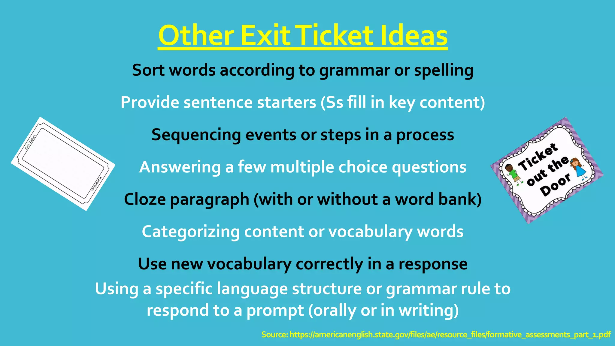Sort words according to grammar or spelling
Provide sentence starters (Ss fill in key content)
Sequencing events or steps in a process
Answering a few multiple choice questions
Cloze paragraph (with or without a word bank)
Categorizing content or vocabulary words
Use new vocabulary correctly in a response
Using a specific language structure or grammar rule to
respond to a prompt (orally or in writing)
Other ExitTicket Ideas
Source:https://americanenglish.state.gov/files/ae/resource_files/formative_assessments_part_1.pdf
 