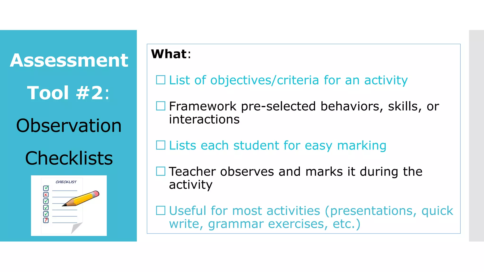 Assessment
Tool #2:
Observation
Checklists
What:
List of objectives/criteria for an activity
Framework pre-selected behaviors, skills, or
interactions
Lists each student for easy marking
Teacher observes and marks it during the
activity
Useful for most activities (presentations, quick
write, grammar exercises, etc.)
 