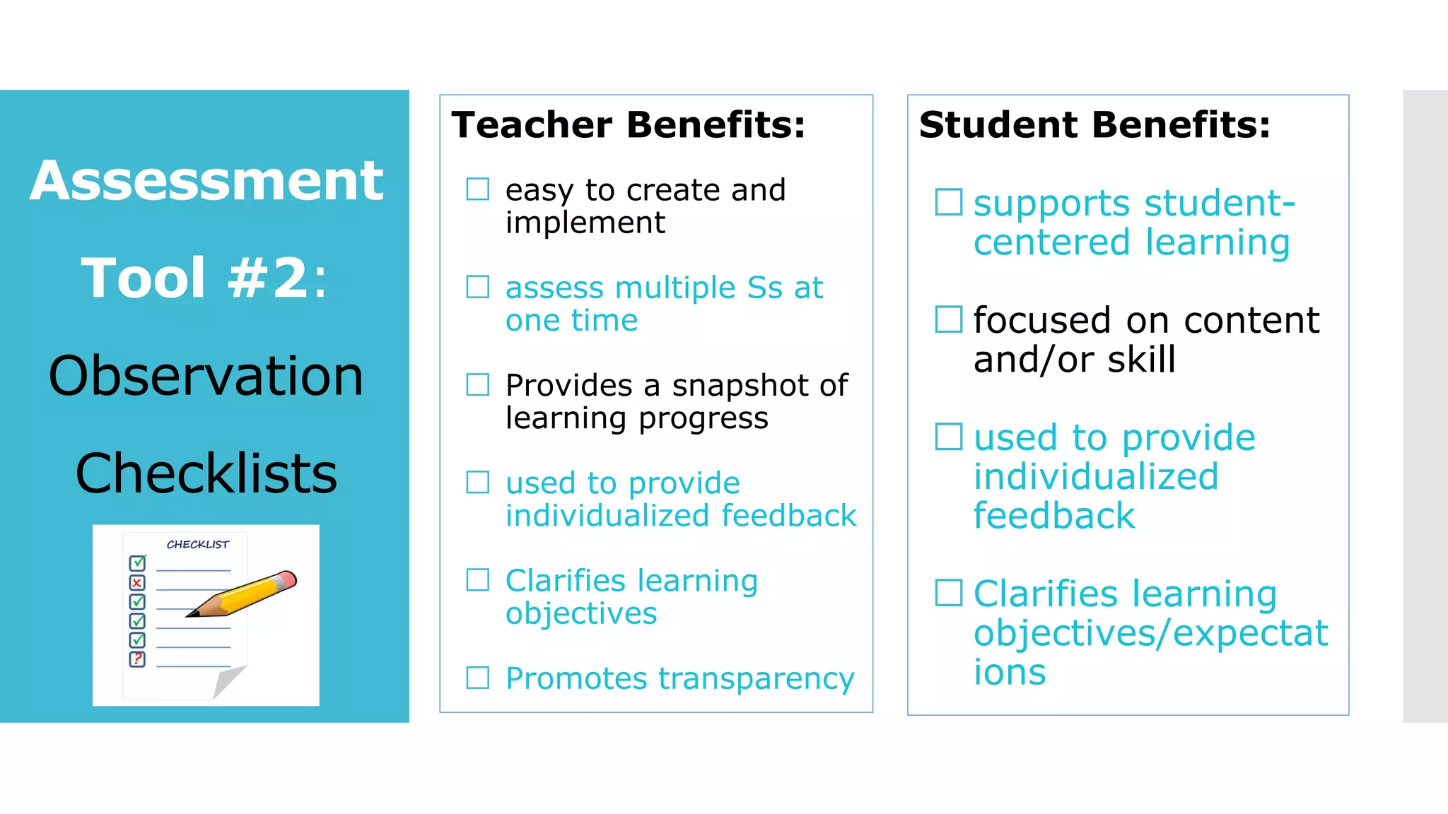 Assessment
Tool #2:
Observation
Checklists
Teacher Benefits:
easy to create and
implement
assess multiple Ss at
one time
Provides a snapshot of
learning progress
used to provide
individualized feedback
Clarifies learning
objectives
Promotes transparency
Student Benefits:
supports student-
centered learning
focused on content
and/or skill
used to provide
individualized
feedback
Clarifies learning
objectives/expectat
ions
 