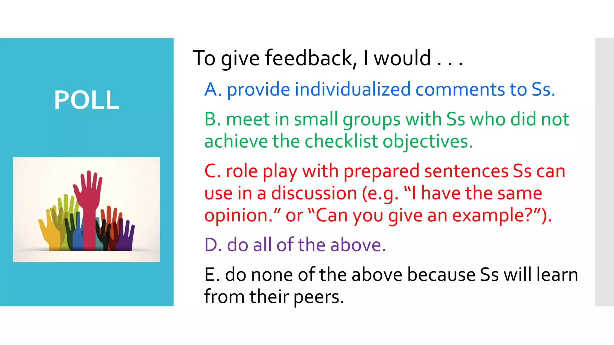 To give feedback, I would . . .
A. provide individualized comments to Ss.
B. meet in small groups with Ss who did not
achieve the checklist objectives.
C. role play with prepared sentences Ss can
use in a discussion (e.g. “I have the same
opinion.” or “Can you give an example?”).
D. do all of the above.
E. do none of the above because Ss will learn
from their peers.
POLL
 