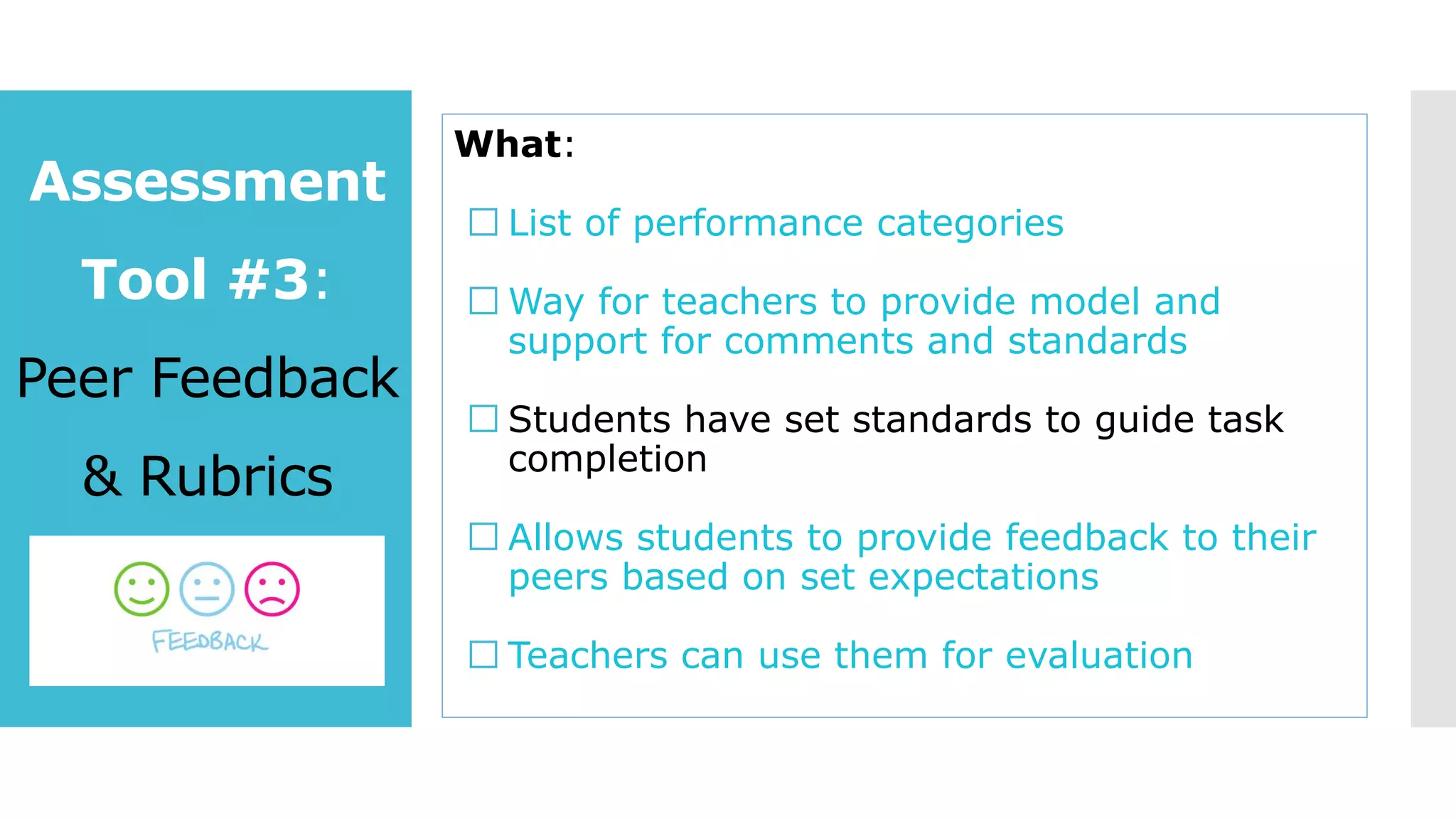 Assessment
Tool #3:
Peer Feedback
& Rubrics
What:
List of performance categories
Way for teachers to provide model and
support for comments and standards
Students have set standards to guide task
completion
Allows students to provide feedback to their
peers based on set expectations
Teachers can use them for evaluation
 
