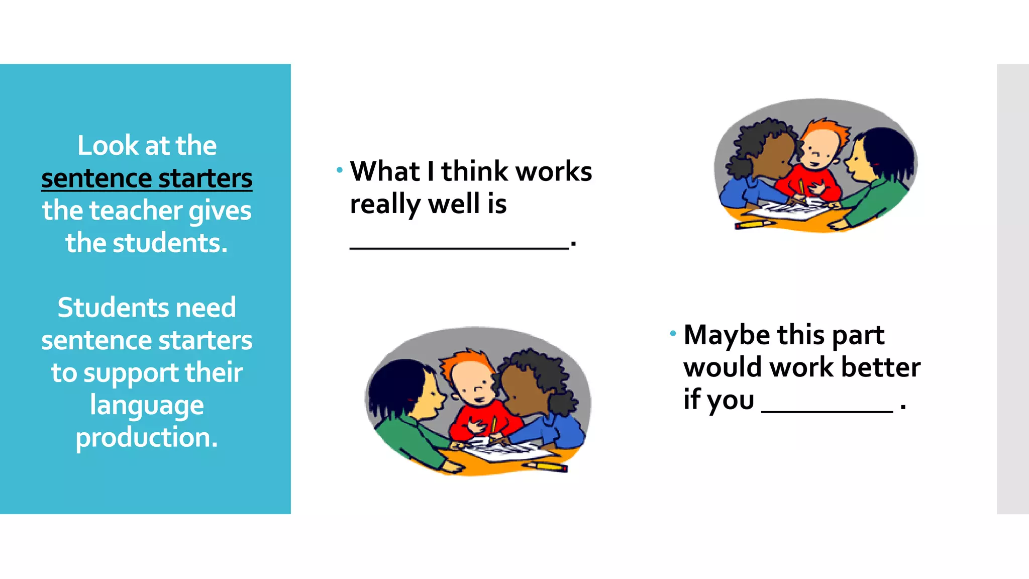 Look at the
sentence starters
the teacher gives
the students.
Students need
sentence starters
to support their
language
production.
 What I think works
really well is
_______________.
 Maybe this part
would work better
if you _________ .
 