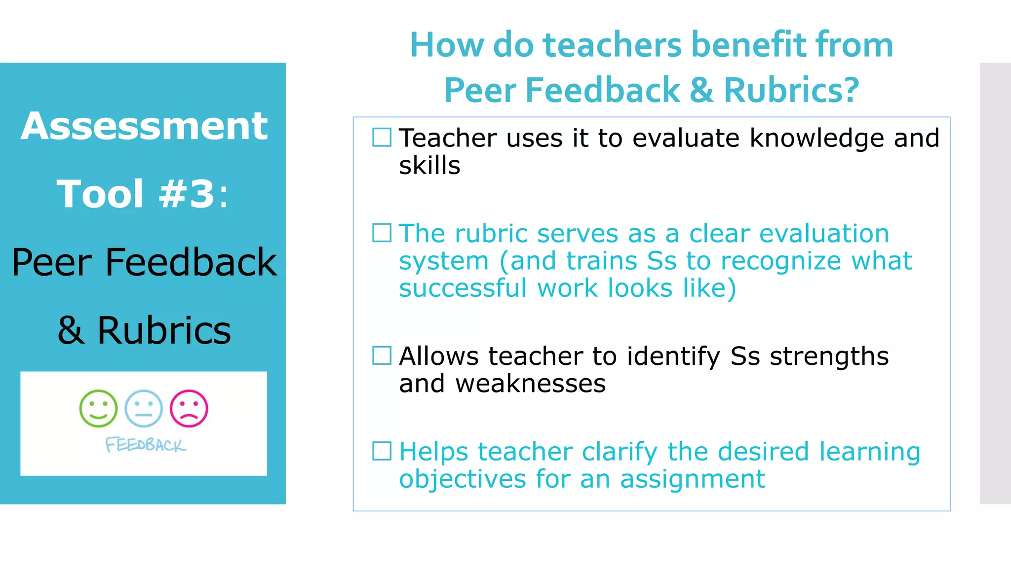Assessment
Tool #3:
Peer Feedback
& Rubrics
Teacher uses it to evaluate knowledge and
skills
The rubric serves as a clear evaluation
system (and trains Ss to recognize what
successful work looks like)
Allows teacher to identify Ss strengths
and weaknesses
Helps teacher clarify the desired learning
objectives for an assignment
How do teachers benefit from
Peer Feedback & Rubrics?
 