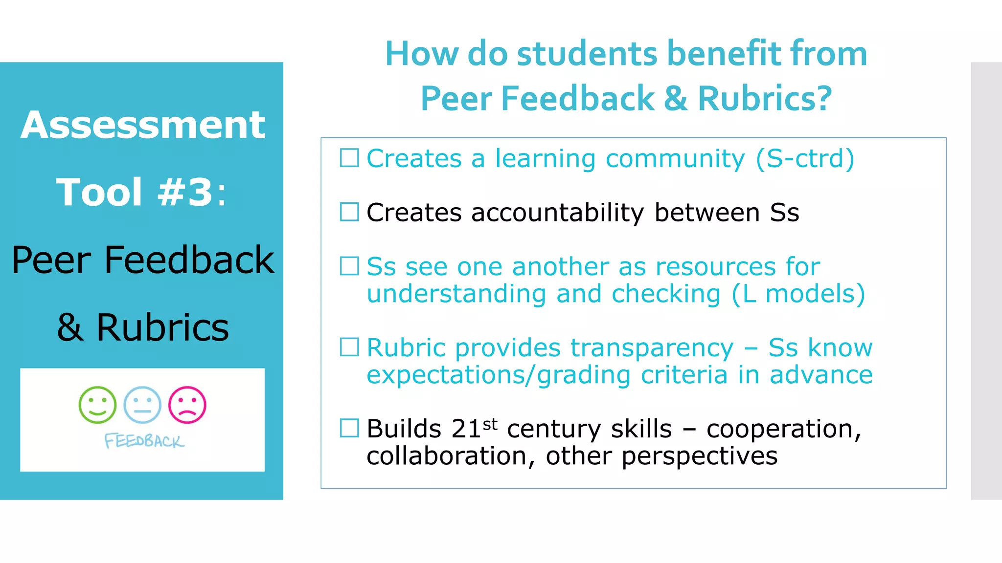 Creates a learning community (S-ctrd)
Creates accountability between Ss
Ss see one another as resources for
understanding and checking (L models)
Rubric provides transparency – Ss know
expectations/grading criteria in advance
Builds 21st century skills – cooperation,
collaboration, other perspectives
Assessment
Tool #3:
Peer Feedback
& Rubrics
How do students benefit from
Peer Feedback & Rubrics?
 