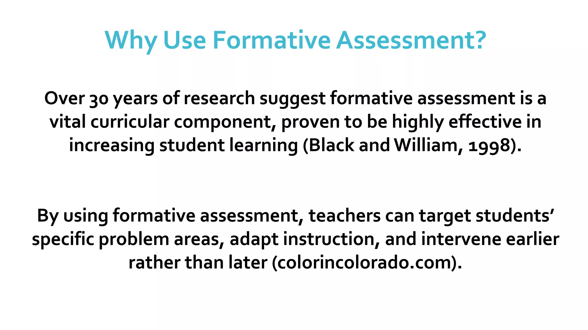 Why Use Formative Assessment?
Over 30 years of research suggest formative assessment is a
vital curricular component, proven to be highly effective in
increasing student learning (Black and William, 1998).
By using formative assessment, teachers can target students’
specific problem areas, adapt instruction, and intervene earlier
rather than later (colorincolorado.com).
 
