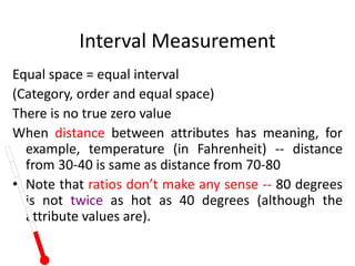 Interval Measurement
Equal space = equal interval
(Category, order and equal space)
There is no true zero value
When distance between attributes has meaning, for
example, temperature (in Fahrenheit) -- distance
from 30-40 is same as distance from 70-80
• Note that ratios don’t make any sense -- 80 degrees
is not twice as hot as 40 degrees (although the
attribute values are).
 