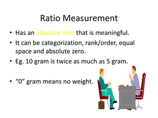 Ratio Measurement
• Has an absolute zero that is meaningful.
• It can be categorization, rank/order, equal
space and absolute zero.
• Eg. 10 gram is twice as much as 5 gram.
• “0” gram means no weight.
 