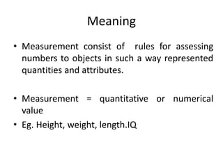 Meaning
• Measurement consist of rules for assessing
numbers to objects in such a way represented
quantities and attributes.
• Measurement = quantitative or numerical
value
• Eg. Height, weight, length.IQ
 