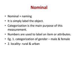 Nominal
• Nominal = naming
• It is simply label the object.
• Categorization is the main purpose of this
measurement.
• Numbers are used to label an item or attributes.
• Eg. 1. categorization of gender – male & female
• 2. locality- rural & urban
 