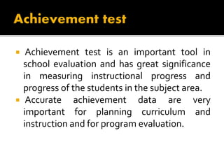  Achievement test is an important tool in
school evaluation and has great significance
in measuring instructional progress and
progress of the students in the subject area.
 Accurate achievement data are very
important for planning curriculum and
instruction and for program evaluation.
 