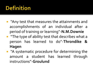  “Any test that measures the attainments and
accomplishments of an individual after a
period of training or learning”-N.M.Downie
 “The type of ability test that describes what a
person has learned to do”-Throndike &
Hagen
 “A systematic procedure for determining the
amount a student has learned through
instructions”-Groulund
 
