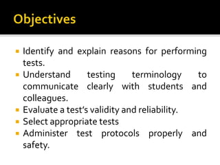  Identify and explain reasons for performing
tests.
 Understand testing terminology to
communicate clearly with students and
colleagues.
 Evaluate a test’s validity and reliability.
 Select appropriate tests
 Administer test protocols properly and
safety.
 