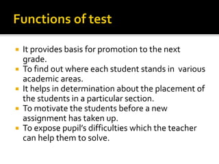  It provides basis for promotion to the next
grade.
 To find out where each student stands in various
academic areas.
 It helps in determination about the placement of
the students in a particular section.
 To motivate the students before a new
assignment has taken up.
 To expose pupil’s difficulties which the teacher
can help them to solve.
 