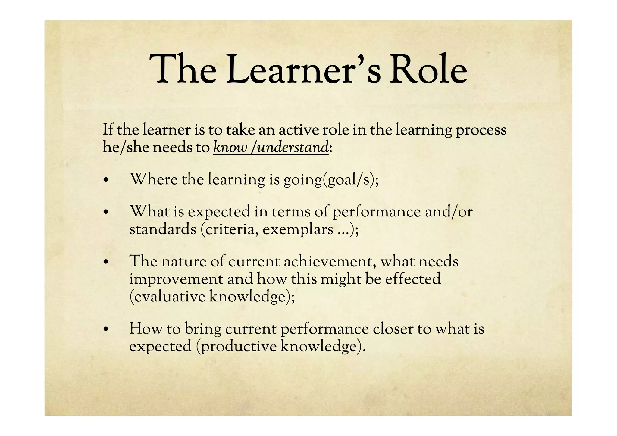 The Learner’s Role
If the learner is to take an active role in the learning process
he/she needs to know /understand:
• Where the learning is going(goal/s);
• What is expected in terms of performance and/or
standards (criteria, exemplars …);
• The nature of current achievement, what needs
improvement and how this might be effected
(evaluative knowledge);
• How to bring current performance closer to what is
expected (productive knowledge).
 