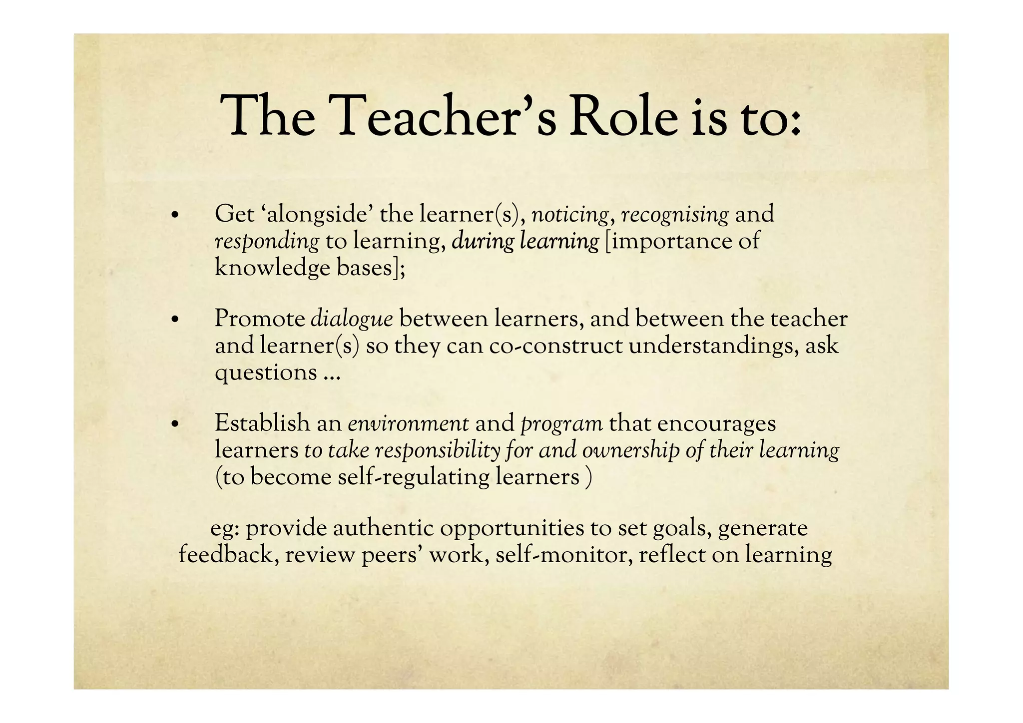 The Teacher’s Role is to:
• Get ‘alongside’ the learner(s), noticing, recognising and
responding to learning, during learning [importance of
knowledge bases];
• Promote dialogue between learners, and between the teacher
and learner(s) so they can co-construct understandings, ask
questions …
• Establish an environment and program that encourages
learners to take responsibility for and ownership of their learning
(to become self-regulating learners )
eg: provide authentic opportunities to set goals, generate
feedback, review peers’ work, self-monitor, reflect on learning
 