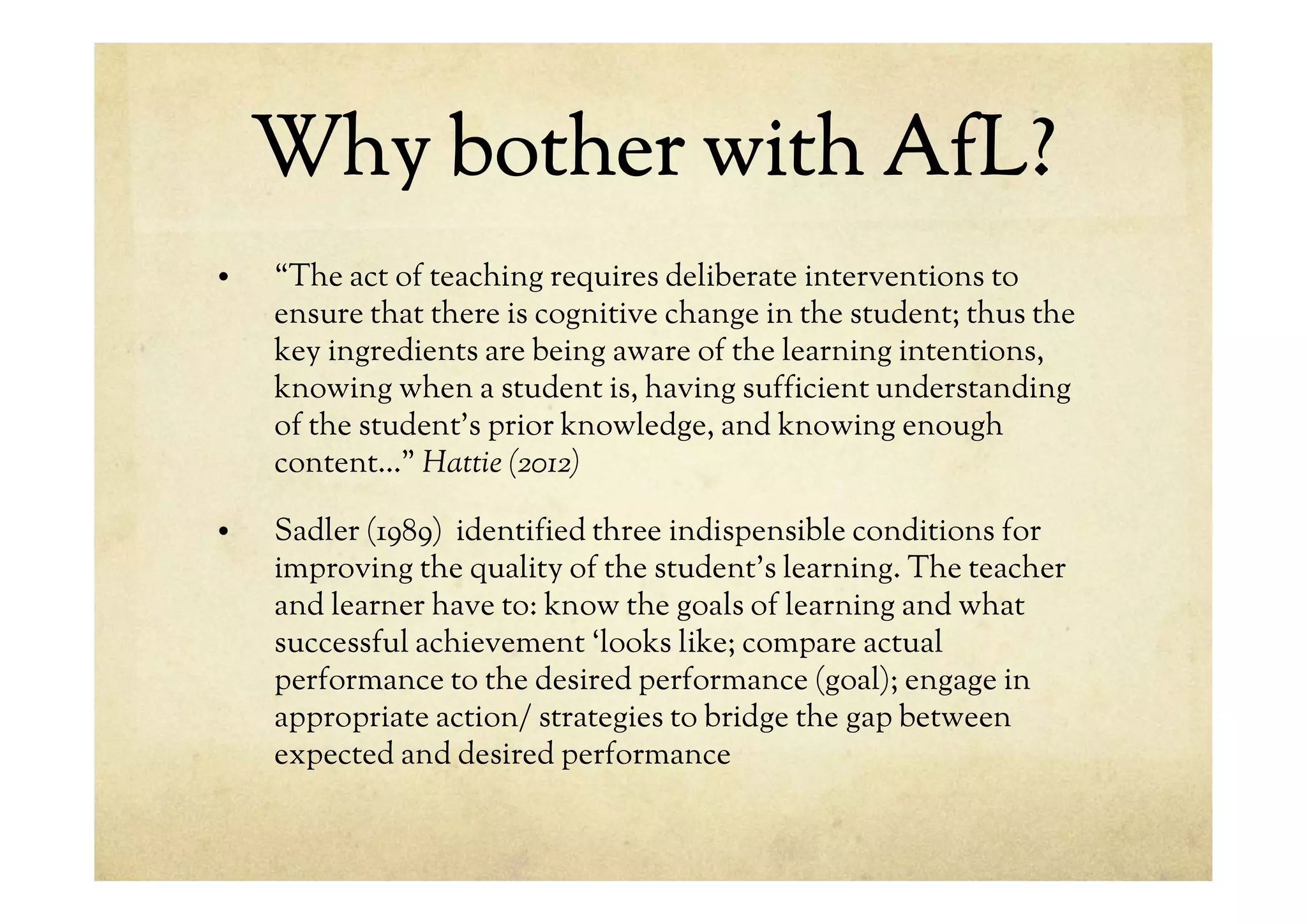 Why bother with AfL?
• “The act of teaching requires deliberate interventions to
ensure that there is cognitive change in the student; thus the
key ingredients are being aware of the learning intentions,
knowing when a student is, having sufficient understanding
of the student’s prior knowledge, and knowing enough
content…” Hattie (2012)
• Sadler (1989) identified three indispensible conditions for
improving the quality of the student’s learning. The teacher
and learner have to: know the goals of learning and what
successful achievement ‘looks like; compare actual
performance to the desired performance (goal); engage in
appropriate action/ strategies to bridge the gap between
expected and desired performance
 
