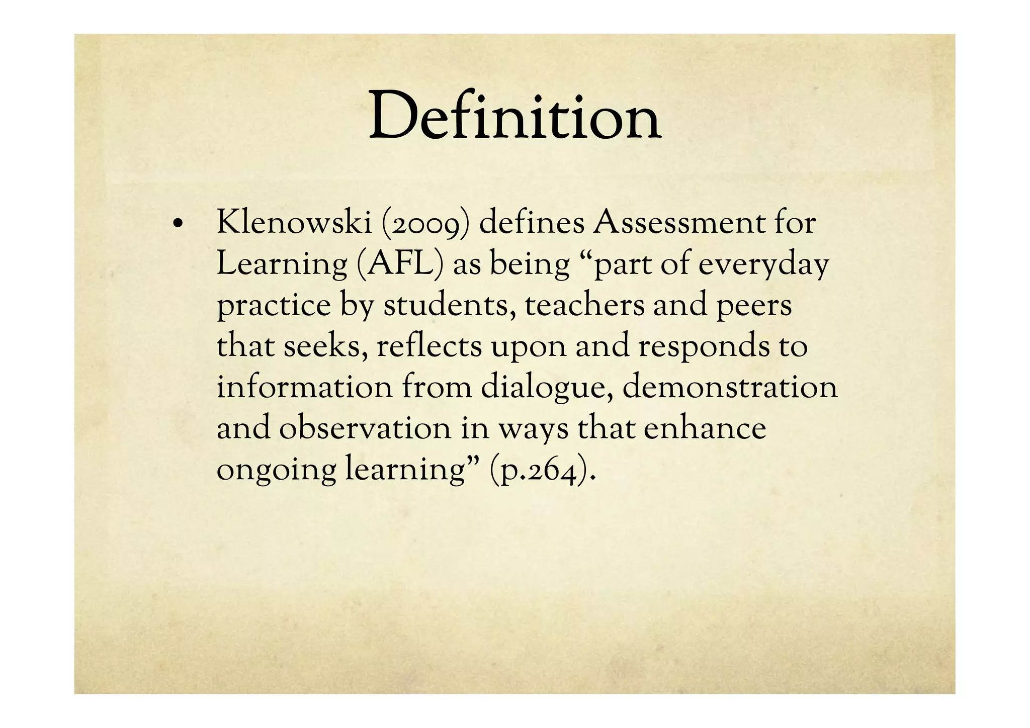 Definition
• Klenowski (2009) defines Assessment for
Learning (AFL) as being “part of everyday
practice by students, teachers and peers
that seeks, reflects upon and responds to
information from dialogue, demonstration
and observation in ways that enhance
ongoing learning” (p.264).
 