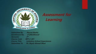 Assessment for
Learning
Submitted By Musrat Bashir
Enrollment No. 2129CUKmr22
Semester 3rd
Course Code IBM-C-301
Course Title Initiatory School Experiences
Submitted To Mr. Reyaz Ahmad Wani
 