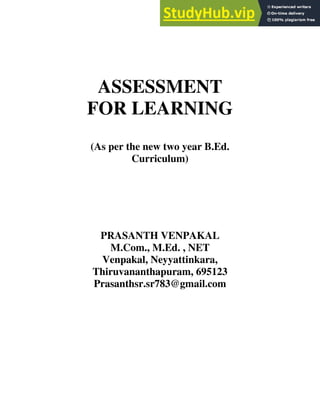 ASSESSMENT
FOR LEARNING
(As per the new two year B.Ed.
Curriculum)
PRASANTH VENPAKAL
M.Com., M.Ed. , NET
Venpakal, Neyyattinkara,
Thiruvananthapuram, 695123
Prasanthsr.sr783@gmail.com
 