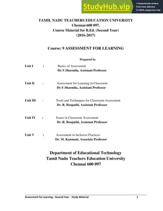 Assessment for Learning - Second Year - Study Material 1
TAMIL NADU TEACHERS EDUCATION UNIVERSITY
Chennai-600 097.
Course Material for B.Ed. (Second Year)
(2016-2017)
Course: 9 ASSESSMENT FOR LEARNING
Prepared by
Unit I : Basics of Assessment
Dr.V.Sharmila, Assistant Professor
Unit II : Assessment for Learning in Classroom
Dr.V.Sharmila, Assistant Professor
Unit III : Tools and Techniques for Classroom Assessment
Dr. R. Boopathi, Assistant Professor
Unit IV : Issues in Classroom Assessment
Dr. R. Boopathi, Assistant Professor
Unit V : Assessment in Inclusive Practices
Dr. M. Kanmani, Associate Professor
Department of Educational Technology
Tamil Nadu Teachers Education University
Chennai 600 097
 