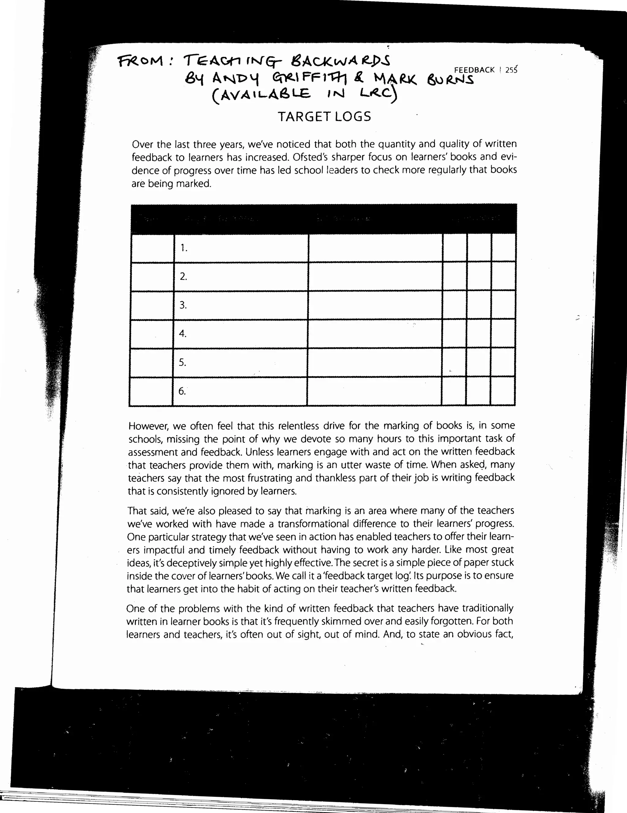 ~orvt: ,-~Avn rN"q- ISACK.wA .e..p..s
6.f A~D~ ~ FFl~ 1.. "'A~
(AvAH-A~LE. IN L~c)
TARGET LOGS
FEEDBACK 1 25S
6u ~t-JS
Over the last three years, we've noticed that both the quantity and quality of written
feedback to learners has increased. Ofsted's sharper focus on learners' books and evi-
dence of progress over time has led school leaders to check more regularly that books
are being marked.
1.
2.
3.
4.
5.
6.
However, we often feel that this relentless drive for the marking of books is, in some
schools, missing the point of why we devote so many hours to this important task of
assessment and feedback. Unless learners engage with and act on the written feedback
that teachers provide them with, marking is an utter waste of time. When askeg, many
teachers say that the most frustrating and thankless part of their job is writing feedback
that is consistently ignored by learners.
That said, we're also pleased to say that marking is an area where many of the teachers
we've worked with have made a transformational difference to their learners' progress.
One particular strategy that we've seen in action has enabled teachers to offer their learn-
ers impactful and timely feedback without having to work any harder. Like most great
ideas, it's deceptively simple yet highly effective. The secret is a simple piece of paper stuck
inside the cover of learners' books. We call it a'feedback target log: Its purpose is to ensure
that learners get into the habit of acting on their teacher's written feedback.
One of the problems with the kind of written feedback that teachers have traditionally
written in learner books is that it's frequently skimmed over and easily forgotten. For both
learners and teachers, it's often out of sight, out of mind. And, to state an obvious fact,
 