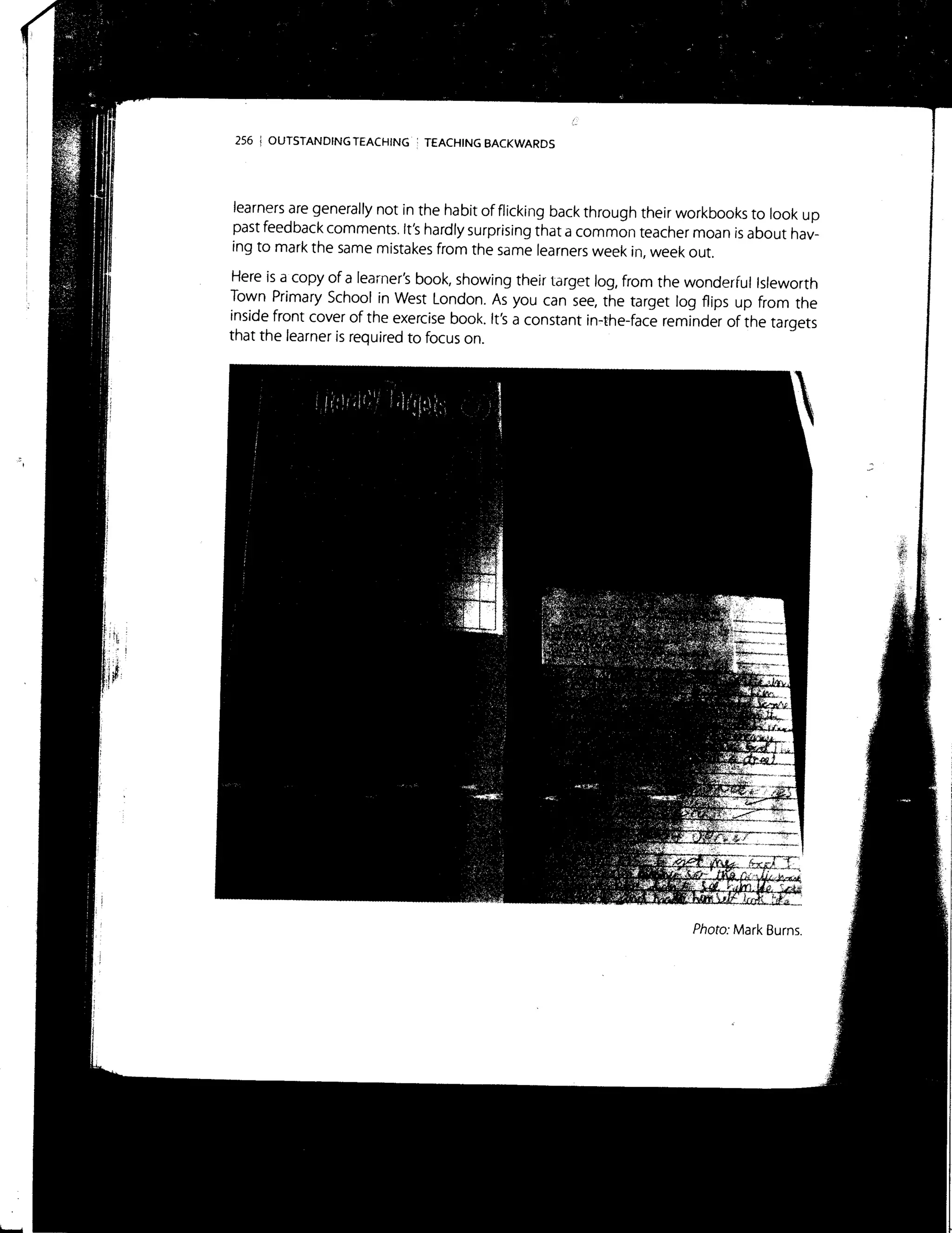 256 ! OUTSTANDING TEACHING : TEACHING BACKWARDS
learners are generally not in the habit of flicking back through their workbooks to look up
past feedback comments. It's hardly surprising that a common teacher moan is about hav-
ing to mark the same mistakes from the same learners week in, week out.
Here is a copy of a learner's book, showing their target log, from the wonderful lsleworth
Town Primary School in West London. As you can see, the target log flips up from the
inside front cover of the exercise book. It's a constant in-the-face reminder of the targets
that the learner is required to focus on.
Photo: Mark Burns.
f:
 