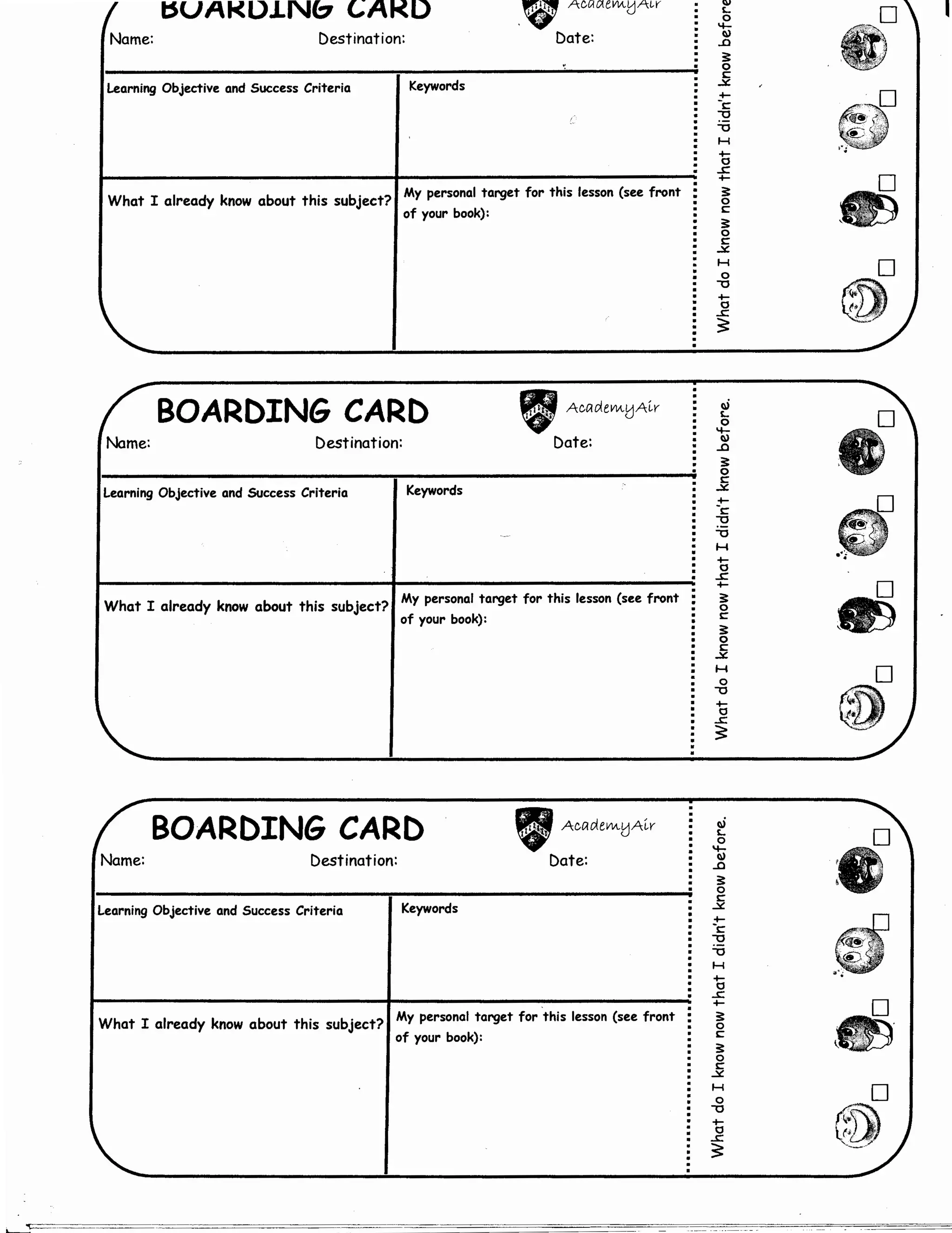 I:SUAI<DJ.NC::7 t;A~D
~ Accwlevvu.,1A~v
v u
Name: Destination: Date:
Learning Objective and Success Criteria Keywords
What I already know about this subject? 1My personal target for this lesson (see front
of your book):
BOARDING CARD
Name: Destination:
Learning Objective and SUccess Criteria Keywords
" AwdeVM.tJA~v
Date:
What I already know about this subject?1My personal target for this lesson (see front
of your book):
BOARDING CARD
Name: Destination:
Learning Objective and Success Criteria Keywords
" AcetdeVVttJA~v
Date:
What I already know about this subject? 1My personal target for this lesson (see front
of your book):
wL
0
"1-
w
..a
::0
c..;:,£
+-
-c
""0
""0
H
+-
0
..s::
+-
::0
c
::0
~
H
0
""0
+-
0
..s::
~
1iL
0
"1-
w
..a
::0
c
..;:,£
+-
-c
:-2
""0
H
+-
0
..s::
+-
::0
c
::0
c
..;:,£
H
0
""0
+-
0
..s::
~
1iL
0
't..a
::0
c..;:,£
+-
-c
""0
i:i
H
+-
0
..s::
+-
::0
c
::0
~
H
0
""0
+-
0
..s::
~
e)
D
 